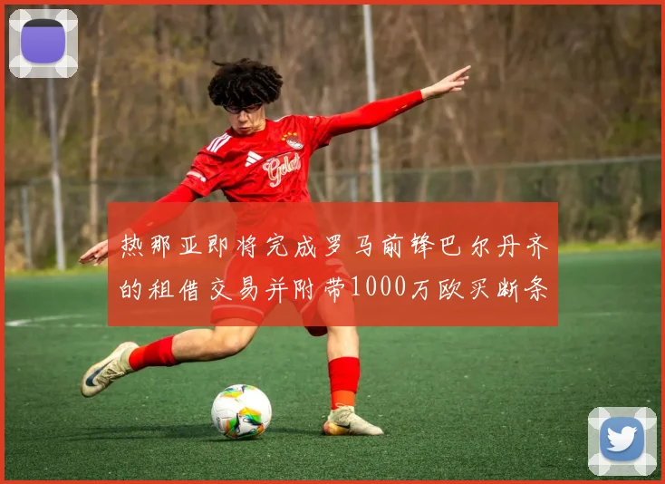 热那亚即将完成罗马前锋巴尔丹齐的租借交易并附带1000万欧买断条款