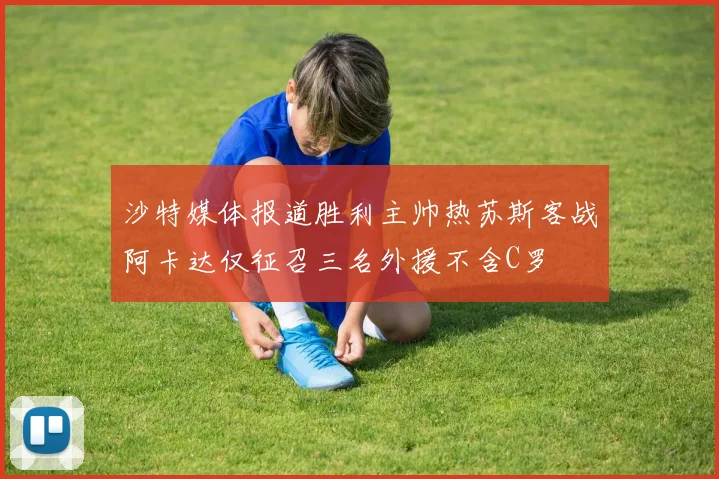 沙特媒体报道胜利主帅热苏斯客战阿卡达仅征召三名外援不含C罗