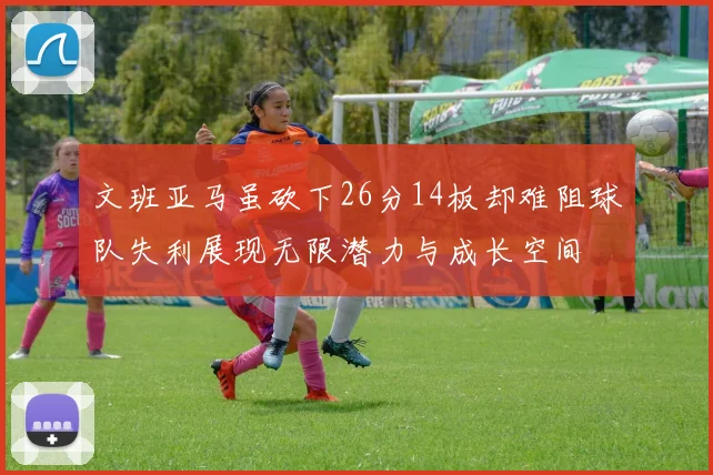 文班亚马虽砍下26分14板却难阻球队失利展现无限潜力与成长空间
