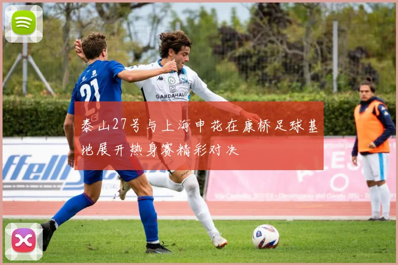 泰山27号与上海申花在康桥足球基地展开热身赛精彩对决