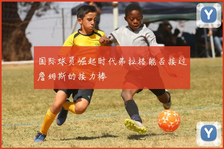 国际球员崛起时代弗拉格能否接过詹姆斯的接力棒