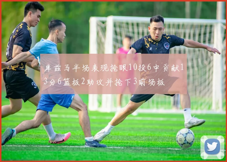 库兹马半场表现抢眼10投6中贡献13分6篮板2助攻并抢下3前场板