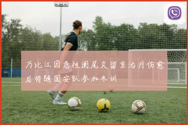 乃比江因急性阑尾炎留京治疗伤愈后将随国安队参加冬训