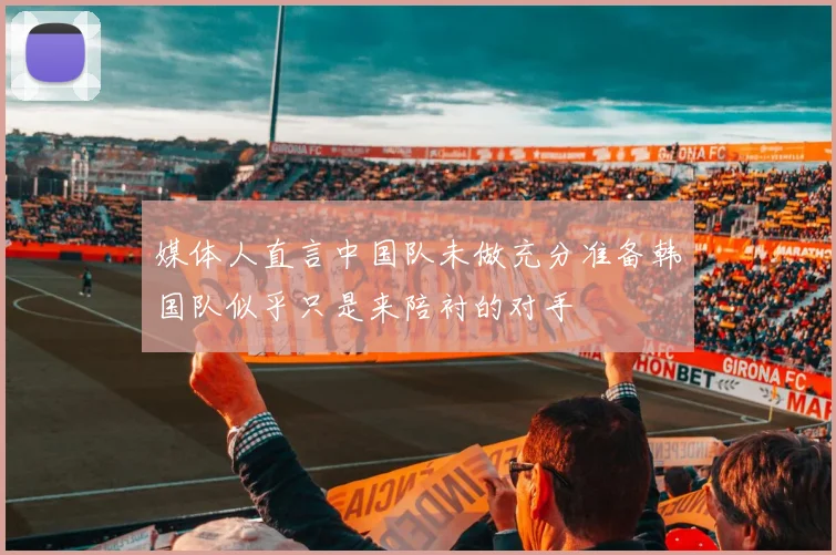 媒体人直言中国队未做充分准备韩国队似乎只是来陪衬的对手