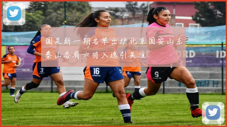 国足新一期名单出炉北京国安山东泰山各有六将入选引关注