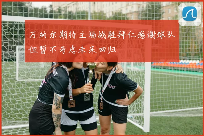 万纳尔期待主场战胜拜仁感谢球队但暂不考虑未来回归