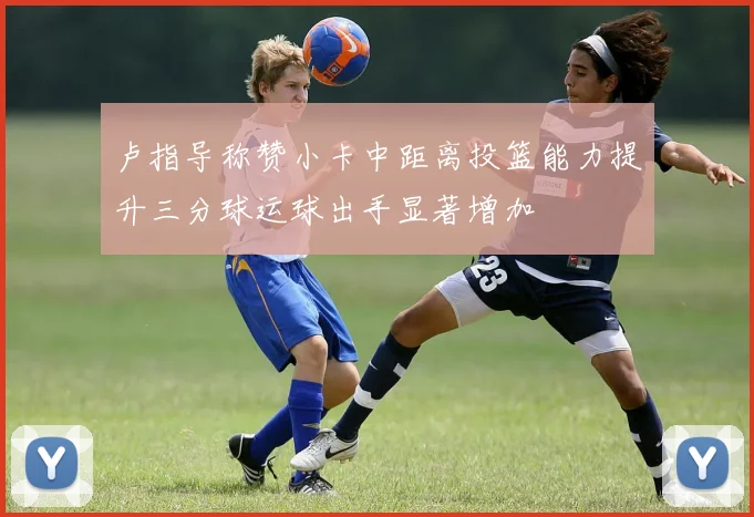 卢指导称赞小卡中距离投篮能力提升三分球运球出手显著增加