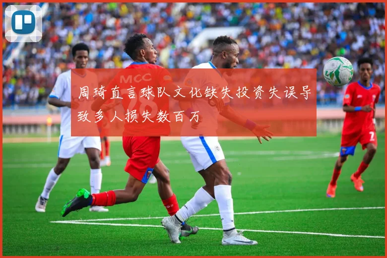 周琦直言球队文化缺失投资失误导致多人损失数百万