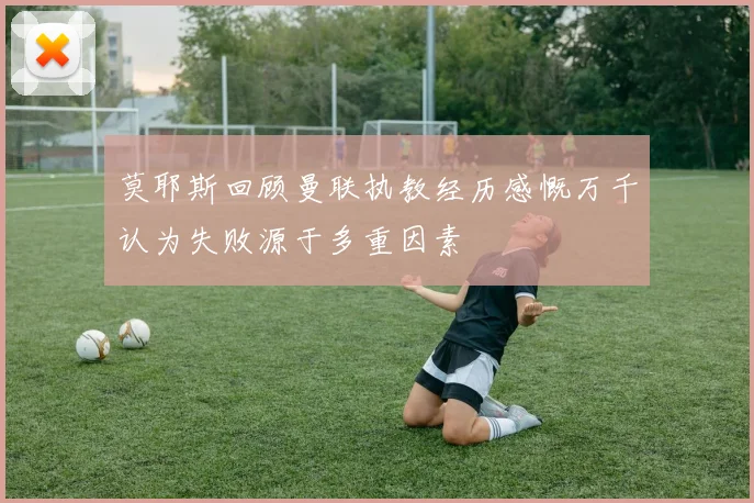 莫耶斯回顾曼联执教经历感慨万千认为失败源于多重因素