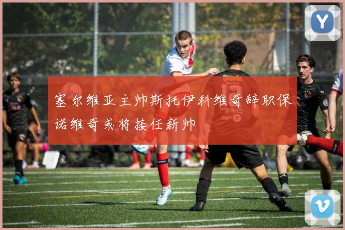 塞尔维亚主帅斯托伊科维奇辞职保诺维奇或将接任新帅