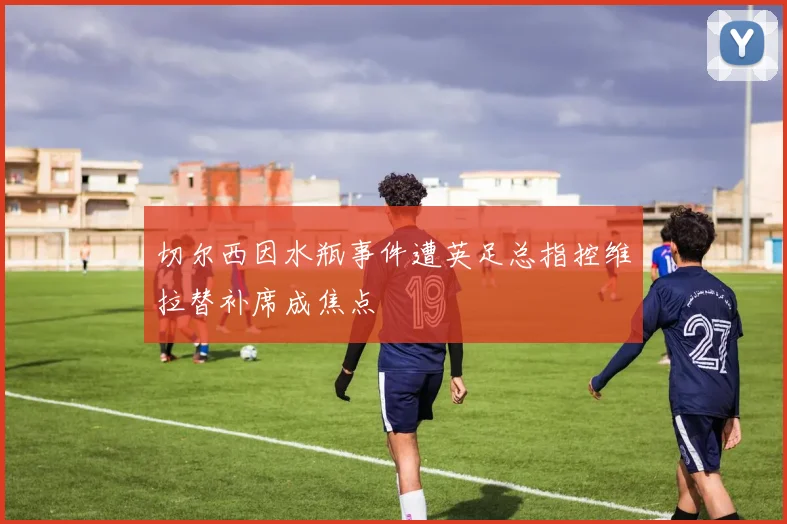 切尔西因水瓶事件遭英足总指控维拉替补席成焦点