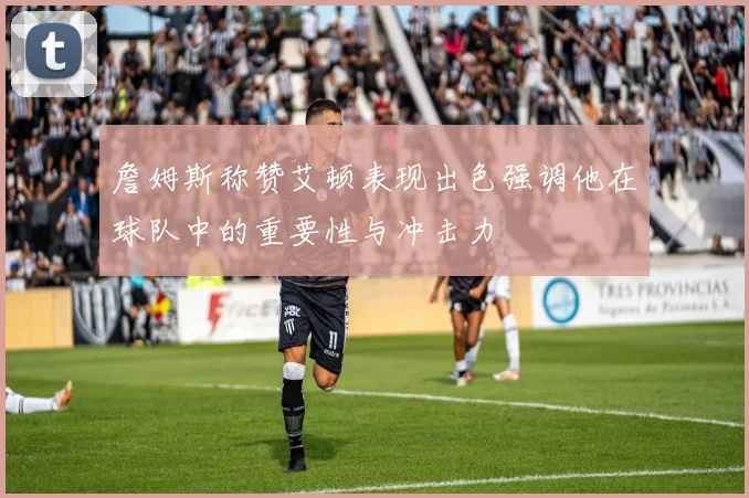 詹姆斯称赞艾顿表现出色强调他在球队中的重要性与冲击力
