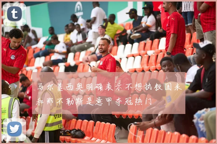 马尔基西奥明确表示不想执教国米和那不勒斯是意甲夺冠热门