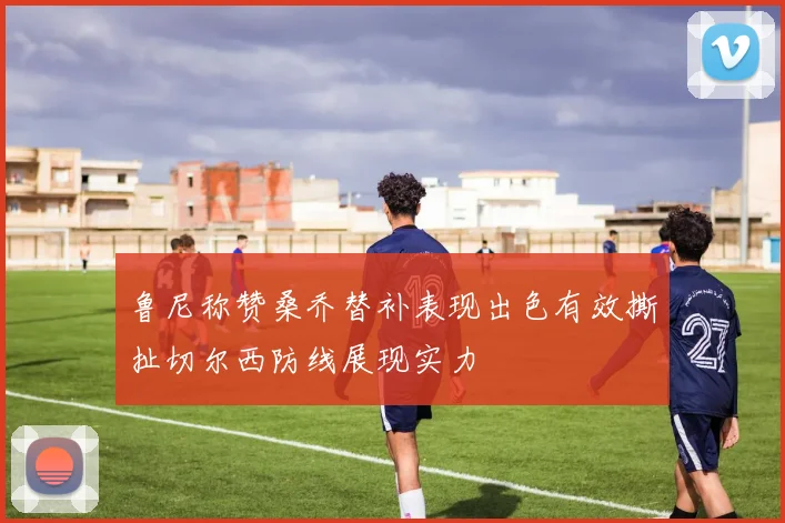 鲁尼称赞桑乔替补表现出色有效撕扯切尔西防线展现实力