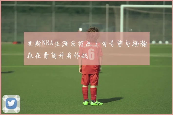 里斯NBA生涯或将画上句号曾与杨瀚森在青岛并肩作战