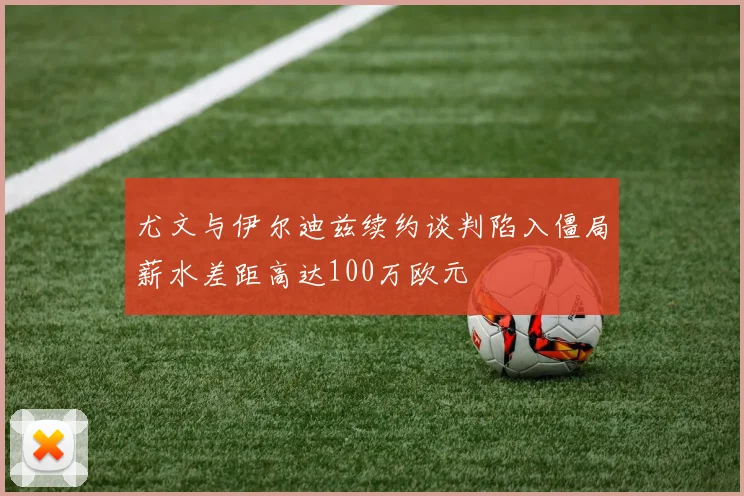 尤文与伊尔迪兹续约谈判陷入僵局薪水差距高达100万欧元