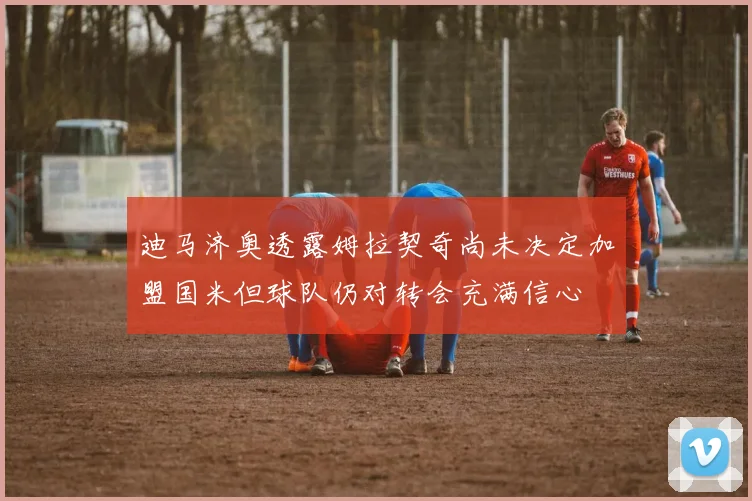 迪马济奥透露姆拉契奇尚未决定加盟国米但球队仍对转会充满信心