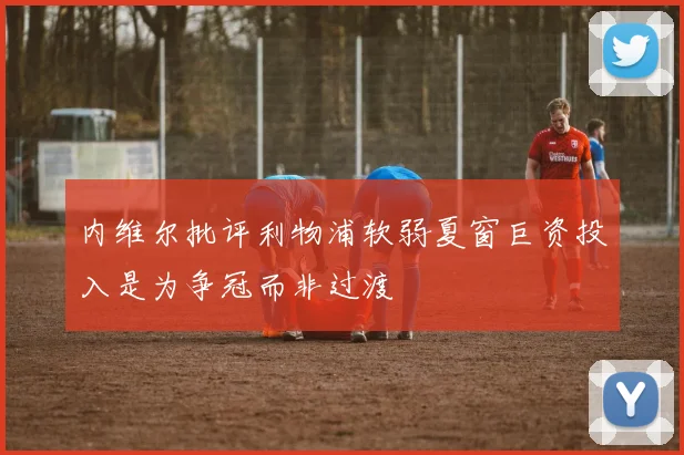 内维尔批评利物浦软弱夏窗巨资投入是为争冠而非过渡