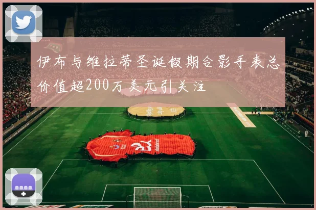 伊布与维拉蒂圣诞假期合影手表总价值超200万美元引关注