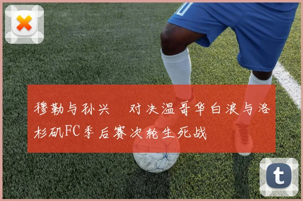 穆勒与孙兴慜对决温哥华白浪与洛杉矶FC季后赛次轮生死战