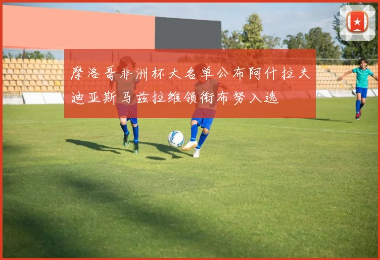 摩洛哥非洲杯大名单公布阿什拉夫迪亚斯马兹拉维领衔布努入选