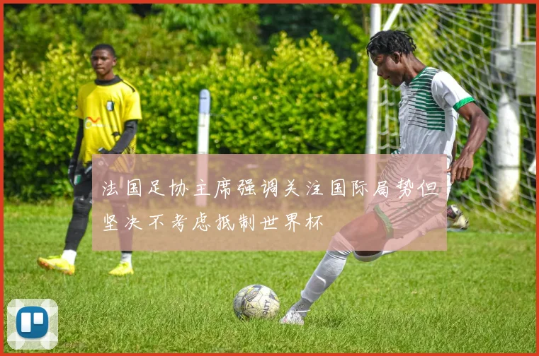 法国足协主席强调关注国际局势但坚决不考虑抵制世界杯