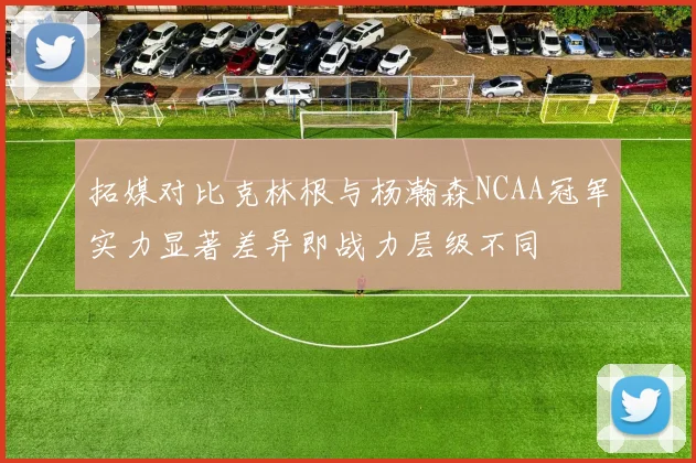 拓媒对比克林根与杨瀚森NCAA冠军实力显著差异即战力层级不同