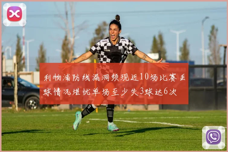 利物浦防线漏洞频现近10场比赛丢球情况堪忧单场至少失3球达6次