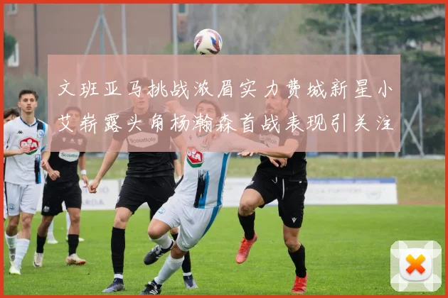 文班亚马挑战浓眉实力费城新星小艾崭露头角杨瀚森首战表现引关注