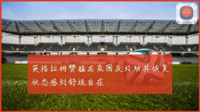 英格拉姆赞猛龙氛围友好助其恢复状态感到舒适自在
