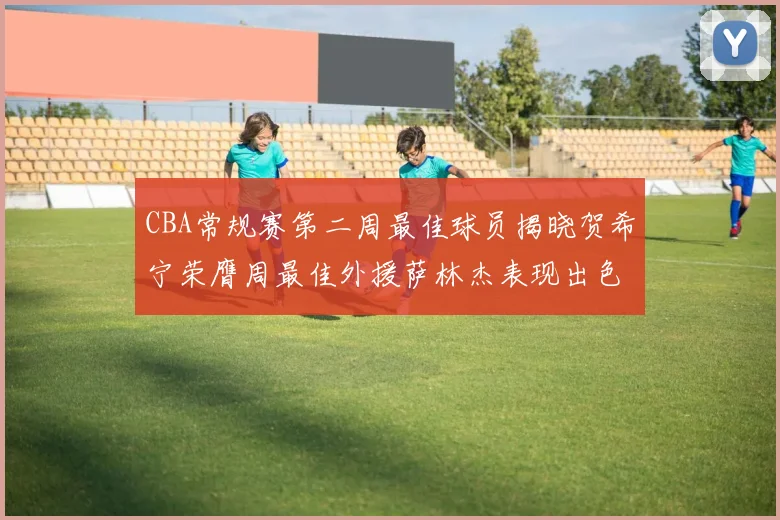 CBA常规赛第二周最佳球员揭晓贺希宁荣膺周最佳外援萨林杰表现出色